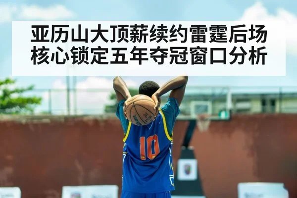 亚历山大顶薪续约雷霆后场核心锁定五年夺冠窗口分析