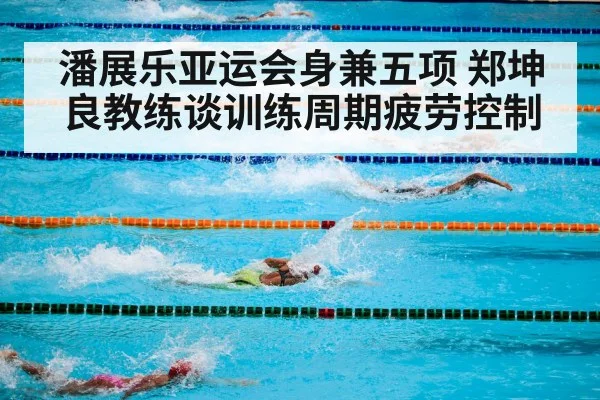 潘展乐亚运会身兼五项 郑坤良教练谈训练周期疲劳控制