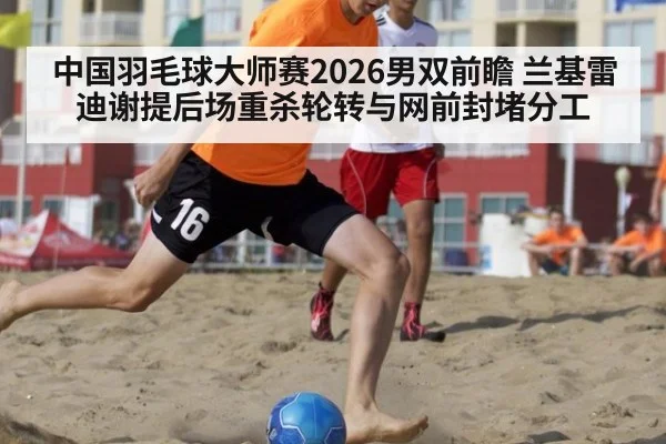 中国羽毛球大师赛2026男双前瞻 兰基雷迪谢提后场重杀轮转与网前封堵分工