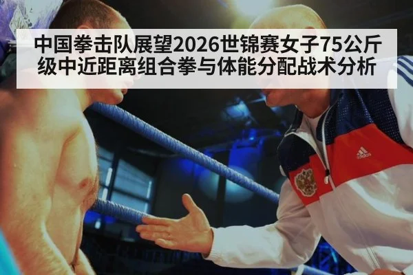 中国拳击队展望2026世锦赛女子75公斤级中近距离组合拳与体能分配战术分析